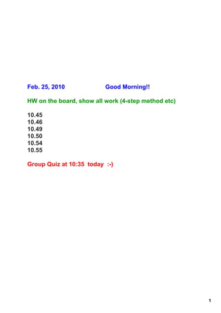 Feb. 25, 2010               Good Morning!!

HW on the board, show all work (4­step method etc)

10.45
10.46
10.49
10.50
10.54
10.55

Group Quiz at 10:35  today  :­)  




                                                     1
 