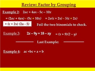Review: Factor by Grouping
Example 2: 2ac + 4ax - 5c – 10x
  = (2ac + 4ax) - (5c + 10x)   = 2a(c + 2x) - 5(c + 2x)
 = (c + 2x) (2a - 5)    Foil the two binomials to check.

Example 3:                            = (x + 9)(2 – y)

                        Last Example:

Example 4: ac +bc + a + b
 