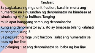 Tandaan:
Sa pagbabasa ng mga unit fraction, basahin muna ang
numerator na sinusundan ng denominator na binabasa at
isinulat ng /th/ sa hulihan. Tanging
mula apat hanggang sampung denominador.
Kung ang denominator ay 2, ito ay binabasa bilang kalahati
at pangatlo kung 3.
Sa pagsulat ng mga unit fraction, isulat ang numerator sa
itaas ng bar line
na palaging 1 at ang denominator sa ibaba ng bar line.
 