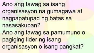 Ano ang tawag sa isang
organisasyon na gumagawa at
nagpapatupad ng batas sa
nasasakupan?
Ano ang tawag sa pamumuno o
pagiging lider ng isang
organisasyon o isang pangkat?
 