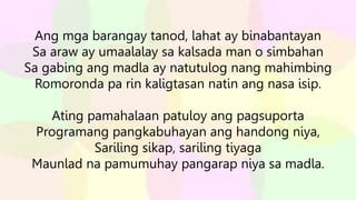 Ang mga barangay tanod, lahat ay binabantayan
Sa araw ay umaalalay sa kalsada man o simbahan
Sa gabing ang madla ay natutulog nang mahimbing
Romoronda pa rin kaligtasan natin ang nasa isip.
Ating pamahalaan patuloy ang pagsuporta
Programang pangkabuhayan ang handong niya,
Sariling sikap, sariling tiyaga
Maunlad na pamumuhay pangarap niya sa madla.
 