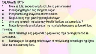 TALAKAYIN NATIN
1. Mula sa tula, ano-ano ang tungkulin ng pamahalaan?
● Pinangangalagaan ang ating kalusugan
● Pinapanatili ang kaayusan at katahimikan
● Nagtuturo ng mga gawaing pangkabuhayan
2. Ano ang tungkulin ng barangay Health Workers sa komunidad?
● Mabantayan nila ang kalusugan ng mga bata hanggang sa lumaki itong
malusog.
3. Bakit mahalaga ang pagronda o pag-ikot ng mga barangay tanod sa
komunidad?
● Mahalaga po ito upang mabantayan at matiyak ang bawat lugar ng ligtas
laban sa masasamang loob.
 