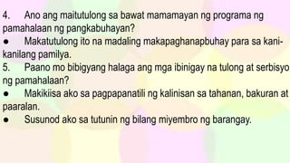 4. Ano ang maitutulong sa bawat mamamayan ng programa ng
pamahalaan ng pangkabuhayan?
● Makatutulong ito na madaling makapaghanapbuhay para sa kani-
kanilang pamilya.
5. Paano mo bibigyang halaga ang mga ibinigay na tulong at serbisyo
ng pamahalaan?
● Makikiisa ako sa pagpapanatili ng kalinisan sa tahanan, bakuran at
paaralan.
● Susunod ako sa tutunin ng bilang miyembro ng barangay.
 