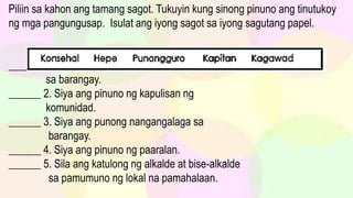 Piliin sa kahon ang tamang sagot. Tukuyin kung sinong pinuno ang tinutukoy
ng mga pangungusap. Isulat ang iyong sagot sa iyong sagutang papel.
______ 1. Sila ang katulong ng kapitan sa pamumuno
sa barangay.
______ 2. Siya ang pinuno ng kapulisan ng
komunidad.
______ 3. Siya ang punong nangangalaga sa
barangay.
______ 4. Siya ang pinuno ng paaralan.
______ 5. Sila ang katulong ng alkalde at bise-alkalde
sa pamumuno ng lokal na pamahalaan.
 