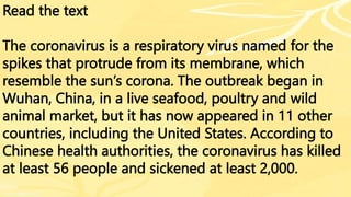 Read the text
The coronavirus is a respiratory virus named for the
spikes that protrude from its membrane, which
resemble the sun’s corona. The outbreak began in
Wuhan, China, in a live seafood, poultry and wild
animal market, but it has now appeared in 11 other
countries, including the United States. According to
Chinese health authorities, the coronavirus has killed
at least 56 people and sickened at least 2,000.
 