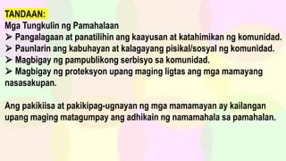 TANDAAN:
Mga Tungkulin ng Pamahalaan
⮚ Pangalagaan at panatilihin ang kaayusan at katahimikan ng komunidad.
⮚ Paunlarin ang kabuhayan at kalagayang pisikal/sosyal ng komunidad.
⮚ Magbigay ng pampublikong serbisyo sa komunidad.
⮚ Magbigay ng proteksyon upang maging ligtas ang mga mamayang
nasasakupan.
Ang pakikiisa at pakikipag-ugnayan ng mga mamamayan ay kailangan
upang maging matagumpay ang adhikain ng namamahala sa pamahalan.
 