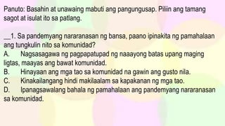 Panuto: Basahin at unawaing mabuti ang pangungusap. Piliin ang tamang
sagot at isulat ito sa patlang.
__1. Sa pandemyang nararanasan ng bansa, paano ipinakita ng pamahalaan
ang tungkulin nito sa komunidad?
A. Nagsasagawa ng pagpapatupad ng naaayong batas upang maging
ligtas, maayas ang bawat komunidad.
B. Hinayaan ang mga tao sa komunidad na gawin ang gusto nila.
C. Kinakailangang hindi makilaalam sa kapakanan ng mga tao.
D. Ipanagsawalang bahala ng pamahalaan ang pandemyang nararanasan
sa komunidad.
 