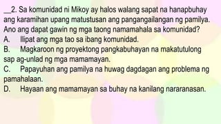 __2. Sa komunidad ni Mikoy ay halos walang sapat na hanapbuhay
ang karamihan upang matustusan ang pangangailangan ng pamilya.
Ano ang dapat gawin ng mga taong namamahala sa komunidad?
A. Ilipat ang mga tao sa ibang komunidad.
B. Magkaroon ng proyektong pangkabuhayan na makatutulong
sap ag-unlad ng mga mamamayan.
C. Papayuhan ang pamilya na huwag dagdagan ang problema ng
pamahalaan.
D. Hayaan ang mamamayan sa buhay na kanilang nararanasan.
 