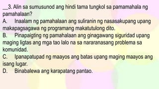 __3. Alin sa sumusunod ang hindi tama tungkol sa pamamahala ng
pamahalaan?
A. Inaalam ng pamahalaan ang suliranin ng nasasakupang upang
makapagsagawa ng programang makatutulong dito.
B. Pinapaigting ng pamahalaan ang ginagawang siguridad upang
maging ligtas ang mga tao lalo na sa nararanasang problema sa
komunidad.
C. Ipanapatupad ng maayos ang batas upang maging maayos ang
isang lugar.
D. Binabalewa ang karapatang pantao.
 