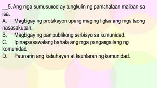 __5. Ang mga sumusunod ay tungkulin ng pamahalaan maliban sa
isa.
A. Magbigay ng proteksyon upang maging ligtas ang mga taong
nasasakupan.
B. Magbigay ng pampublikong serbisyo sa komunidad.
C. Ipinagsasawalang bahala ang mga pangangailang ng
komunidad.
D. Paunlarin ang kabuhayan at kaunlaran ng komunidad.
 