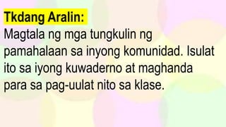 Tkdang Aralin:
Magtala ng mga tungkulin ng
pamahalaan sa inyong komunidad. Isulat
ito sa iyong kuwaderno at maghanda
para sa pag-uulat nito sa klase.
 