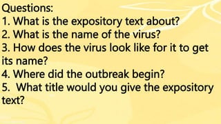 Questions:
1. What is the expository text about?
2. What is the name of the virus?
3. How does the virus look like for it to get
its name?
4. Where did the outbreak begin?
5. What title would you give the expository
text?
 
