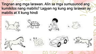 Tingnan ang mga larawan. Alin sa mga sumusunod ang
kumikilos nang mabilis? Lagyan ng kung ang larawan ay
mabilis at X kung hindi
 