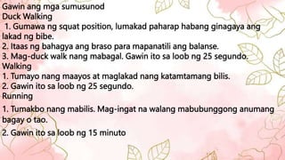 Gawin ang mga sumusunod
Duck Walking
1. Gumawa ng squat position, lumakad paharap habang ginagaya ang
lakad ng bibe.
2. Itaas ng bahagya ang braso para mapanatili ang balanse.
3. Mag-duck walk nang mabagal. Gawin ito sa loob ng 25 segundo.
Walking
1. Tumayo nang maayos at maglakad nang katamtamang bilis.
2. Gawin ito sa loob ng 25 segundo.
Running
1. Tumakbo nang mabilis. Mag-ingat na walang mabubunggong anumang
bagay o tao.
2. Gawin ito sa loob ng 15 minuto
 