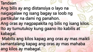 Tandaan
Ang bilis ay ang distansiya o layo na
naigagalaw ng isang bagay sa loob ng
partikular na dami ng panahon.
Ang oras ay nagpapakita ng bilis ng isang kilos.
Ito ay tumutukoy kung gaano ito kabilis at
kabagal.
Mabilis ang kilos kapag ang oras ay mas maikli
samantalang kapag ang oras ay mas mahaba
ang kilos ay mabagal.
 