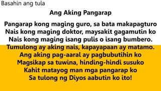Basahin ang tula
Ang Aking Pangarap
Pangarap kong maging guro, sa bata makapagturo
Nais kong maging doktor, maysakit gagamutin ko
Nais kong maging isang pulis o isang bumbero.
Tumulong ay aking nais, kapayapaan ay matamo.
Ang aking pag-aaral ay pagbubutihin ko
Magsikap sa tuwina, hinding-hindi susuko
Kahit matayog man mga pangarap ko
Sa tulong ng Diyos aabutin ko ito!
 