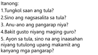 Itanong:
1.Tungkol saan ang tula?
2.Sino ang nagsasalita sa tula?
3. Anu-ano ang pangarap niya?
4.Bakit gusto niyang maging guro?
5. Ayon sa tula, sino na ang inaasahan
niyang tutulong upang makamit ang
kanyang mga pangarap?
 