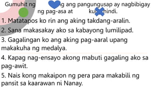 Gumuhit ng kung ang pangungusap ay nagbibigay
ng pag-asa at kung hindi.
1. Matatapos ko rin ang aking takdang-aralin.
2. Sana makasakay ako sa kabayong lumilipad.
3. Gagalingan ko ang aking pag-aaral upang
makakuha ng medalya.
4. Kapag nag-ensayo akong mabuti gagaling ako sa
pag-awit.
5. Nais kong makaipon ng pera para makabili ng
pansit sa kaarawan ni Nanay.
 