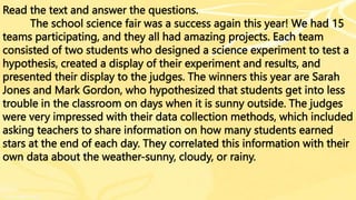 Read the text and answer the questions.
The school science fair was a success again this year! We had 15
teams participating, and they all had amazing projects. Each team
consisted of two students who designed a science experiment to test a
hypothesis, created a display of their experiment and results, and
presented their display to the judges. The winners this year are Sarah
Jones and Mark Gordon, who hypothesized that students get into less
trouble in the classroom on days when it is sunny outside. The judges
were very impressed with their data collection methods, which included
asking teachers to share information on how many students earned
stars at the end of each day. They correlated this information with their
own data about the weather-sunny, cloudy, or rainy.
 