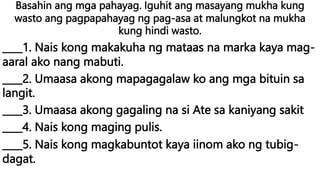 Basahin ang mga pahayag. Iguhit ang masayang mukha kung
wasto ang pagpapahayag ng pag-asa at malungkot na mukha
kung hindi wasto.
____1. Nais kong makakuha ng mataas na marka kaya mag-
aaral ako nang mabuti.
____2. Umaasa akong mapagagalaw ko ang mga bituin sa
langit.
____3. Umaasa akong gagaling na si Ate sa kaniyang sakit
____4. Nais kong maging pulis.
____5. Nais kong magkabuntot kaya iinom ako ng tubig-
dagat.
 