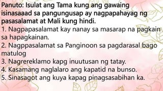 Panuto: Isulat ang Tama kung ang gawaing
isinasaaad sa pangungusap ay nagpapahayag ng
pasasalamat at Mali kung hindi.
1. Nagpapasalamat kay nanay sa masarap na pagkain
sa hapagkainan.
2. Nagppasalamat sa Panginoon sa pagdarasal bago
matulog
3. Nagrereklamo kapg inuutusan ng tatay.
4. Kasamang naglalaro ang kapatid na bunso.
5. Sinasagot ang kuya kapag pinagsasabihan ka.
 