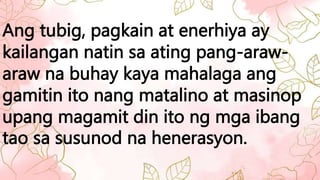 Ang tubig, pagkain at enerhiya ay
kailangan natin sa ating pang-araw-
araw na buhay kaya mahalaga ang
gamitin ito nang matalino at masinop
upang magamit din ito ng mga ibang
tao sa susunod na henerasyon.
 