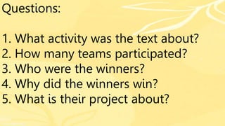 Questions:
1. What activity was the text about?
2. How many teams participated?
3. Who were the winners?
4. Why did the winners win?
5. What is their project about?
 