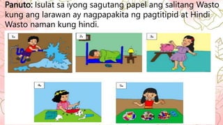 Panuto: Isulat sa iyong sagutang papel ang salitang Wasto
kung ang larawan ay nagpapakita ng pagtitipid at Hindi
Wasto naman kung hindi.
 