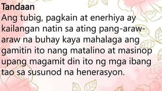 Tandaan
Ang tubig, pagkain at enerhiya ay
kailangan natin sa ating pang-araw-
araw na buhay kaya mahalaga ang
gamitin ito nang matalino at masinop
upang magamit din ito ng mga ibang
tao sa susunod na henerasyon.
 