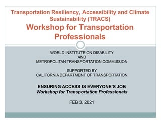 Transportation Resiliency, Accessibility and Climate
Sustainability (TRACS)
Workshop for Transportation
Professionals
WORLD INSTITUTE ON DISABILITY
AND
METROPOLITAN TRANSPORTATION COMMISSION
SUPPORTED BY
CALIFORNIA DEPARTMENT OF TRANSPORTATION
ENSURING ACCESS IS EVERYONE’S JOB
Workshop for Transportation Professionals
FEB 3, 2021
 