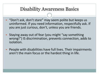Disability Awareness Basics
• “Don’t ask, don’t stare” may seem polite but keeps us
uninformed. If you need information, respectfully ask. If
you are just curious, don’t, unless you are friends.
• Staying away out of fear (you might “say something
wrong!”) IS discrimination, prevents connection, adds to
isolation.
• People with disabilities have full lives. Their impairments
aren’t the main focus or the hardest thing in life.
 