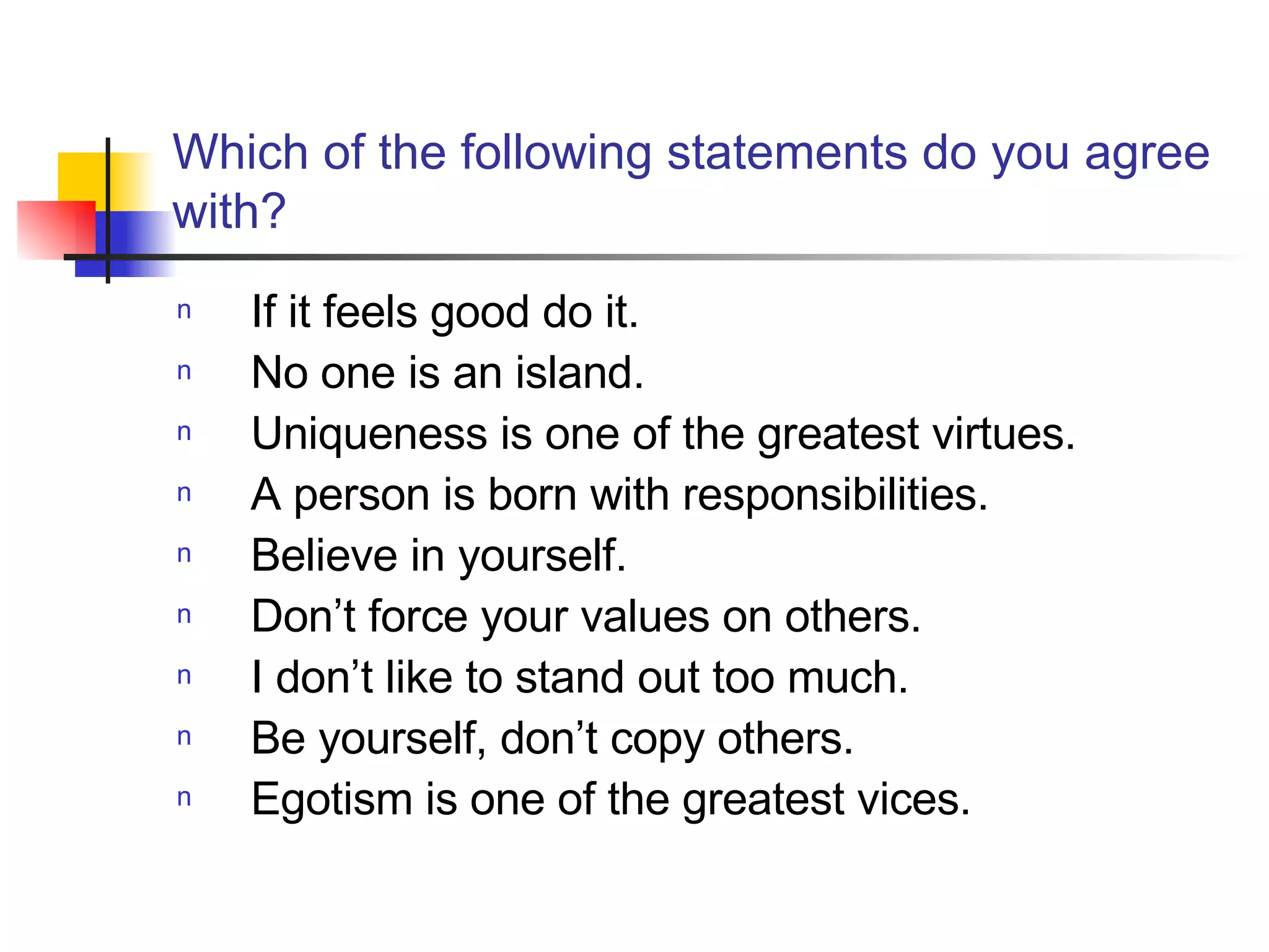 Which of the following statements do you agree with? If it feels good do it.  No one is an island. Uniqueness is one of the greatest virtues. A person is born with responsibilities.  Believe in yourself.  Don’t force your values on others. I don’t like to stand out too much.  Be yourself, don’t copy others. Egotism is one of the greatest vices.  
