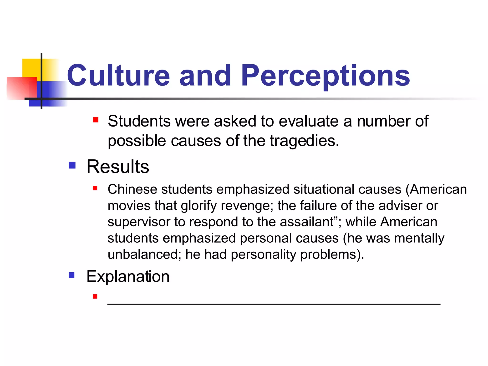Culture and Perceptions Students were asked to evaluate a number of possible causes of the tragedies. Results Chinese students emphasized situational causes (American movies that glorify revenge; the failure of the adviser or supervisor to respond to the assailant”; while American students emphasized personal causes (he was mentally unbalanced; he had personality problems).  Explanation ____________________________________________ 