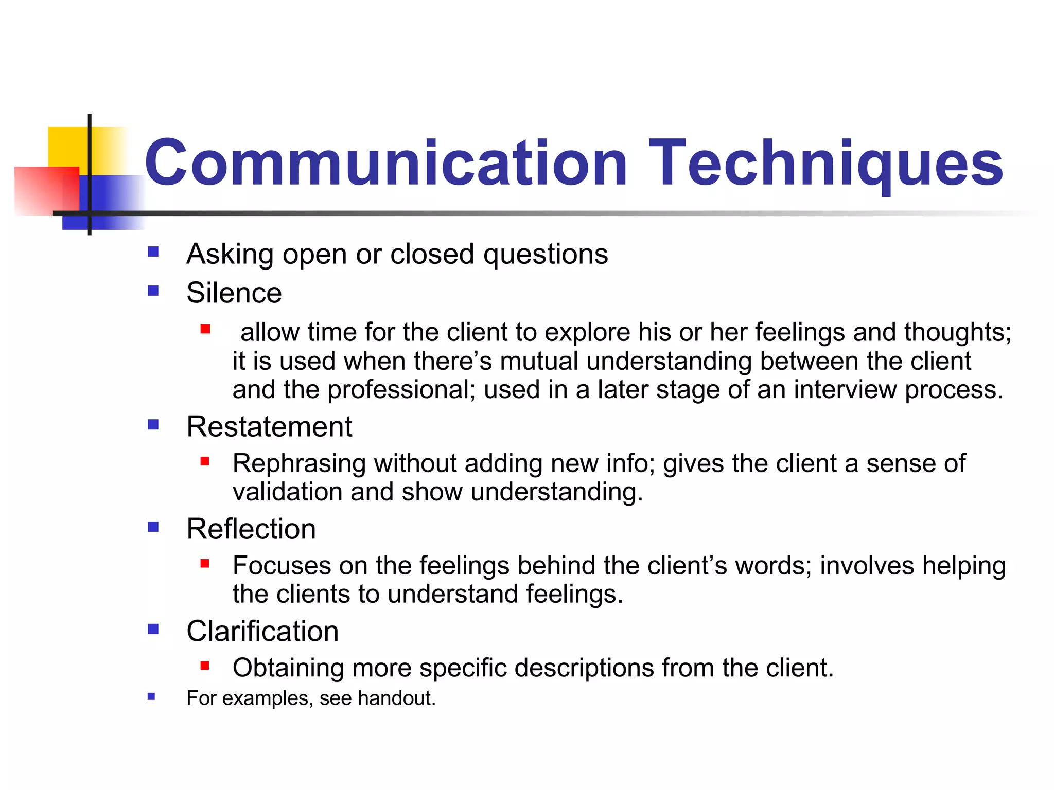 Communication Techniques Asking open or closed questions Silence allow time for the client to explore his or her feelings and thoughts; it is used when there’s mutual understanding between the client and the professional; used in a later stage of an interview process. Restatement Rephrasing without adding new info; gives the client a sense of validation and show understanding. Reflection Focuses on the feelings behind the client’s words; involves helping the clients to understand feelings. Clarification Obtaining more specific descriptions from the client.  For examples, see handout. 