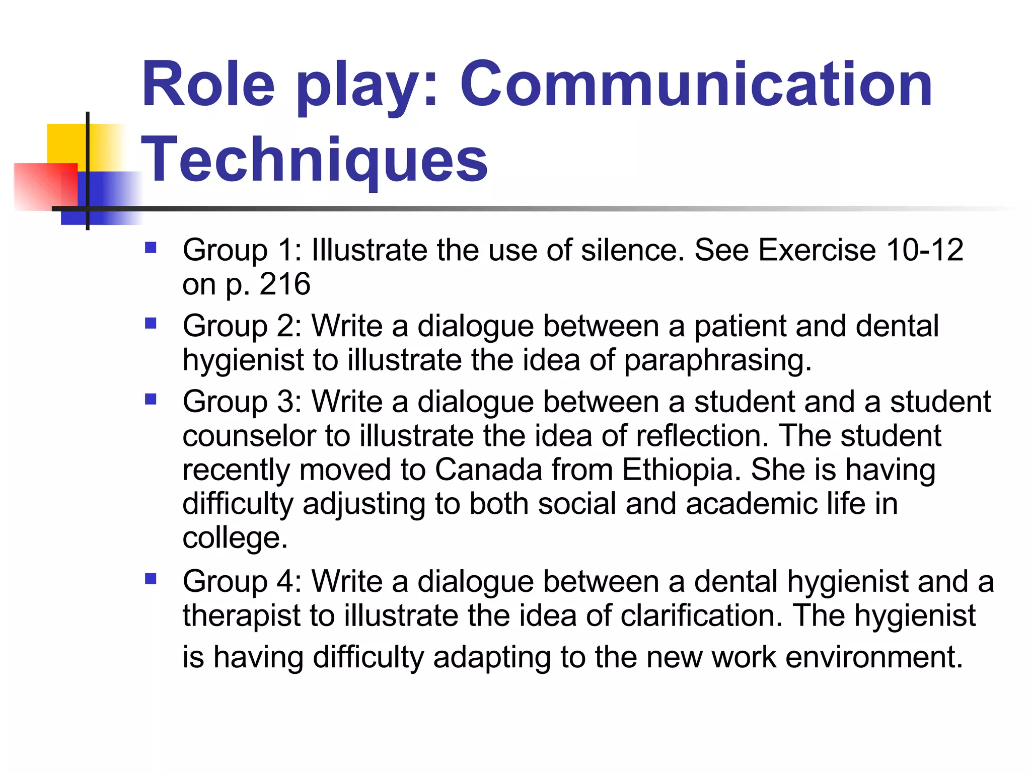 Role play: Communication Techniques Group 1: Illustrate the use of silence. See Exercise 10-12 on p. 216 Group 2: Write a dialogue between a patient and dental hygienist to illustrate the idea of paraphrasing.  Group 3: Write a dialogue between a student and a student counselor to illustrate the idea of reflection. The student recently moved to Canada from Ethiopia. She is having difficulty adjusting to both social and academic life in college. Group 4: Write a dialogue between a dental hygienist and a therapist to illustrate the idea of clarification. The hygienist is having difficulty adapting to the new work environment.   