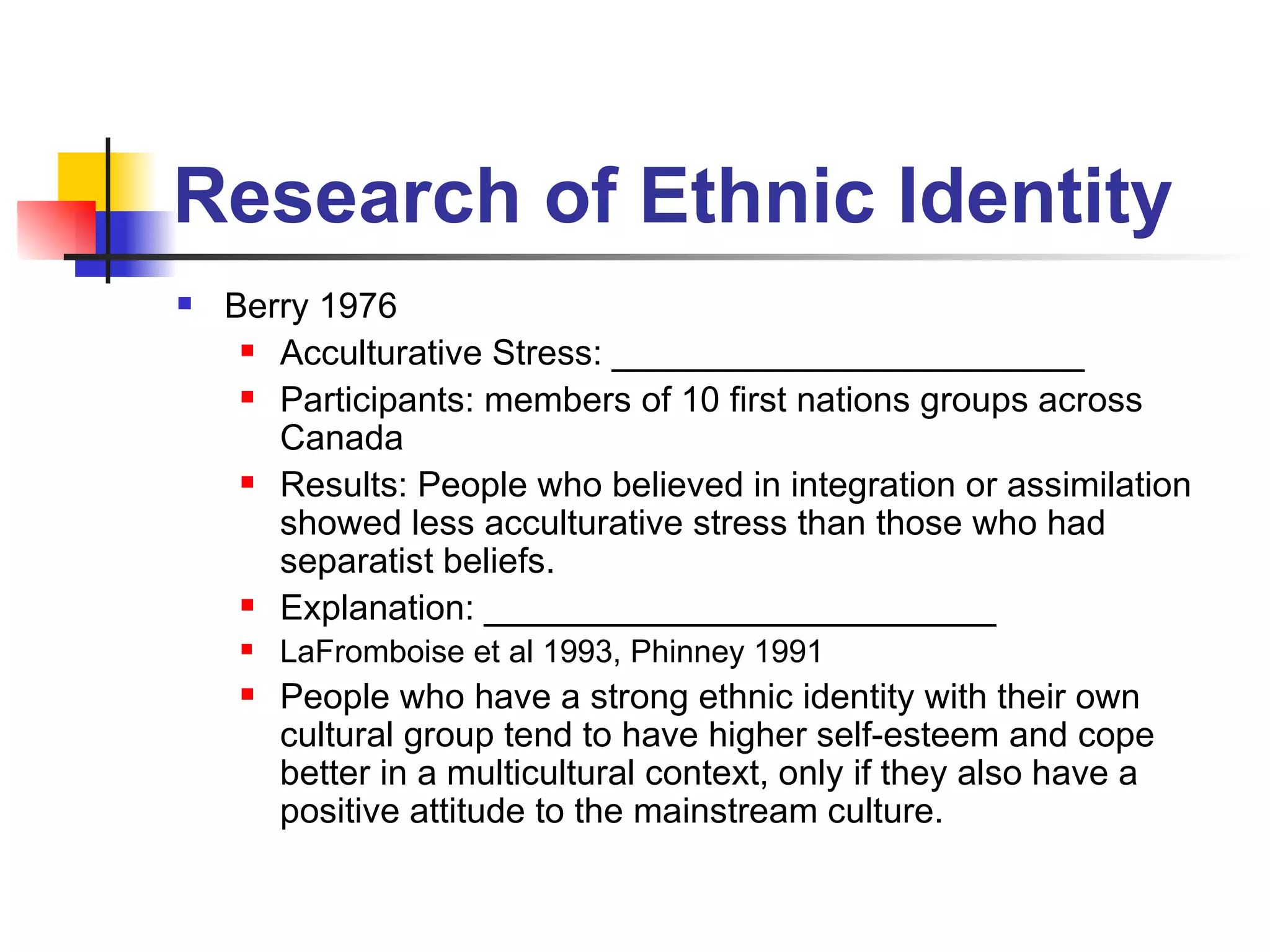 Research of Ethnic Identity Berry 1976 Acculturative Stress: ________________________ Participants: members of 10 first nations groups across Canada Results: People who believed in integration or assimilation showed less acculturative stress than those who had separatist beliefs.  Explanation: __________________________ LaFromboise et al 1993, Phinney 1991 People who have a strong ethnic identity with their own cultural group tend to have higher self-esteem and cope better in a multicultural context, only if they also have a positive attitude to the mainstream culture.  