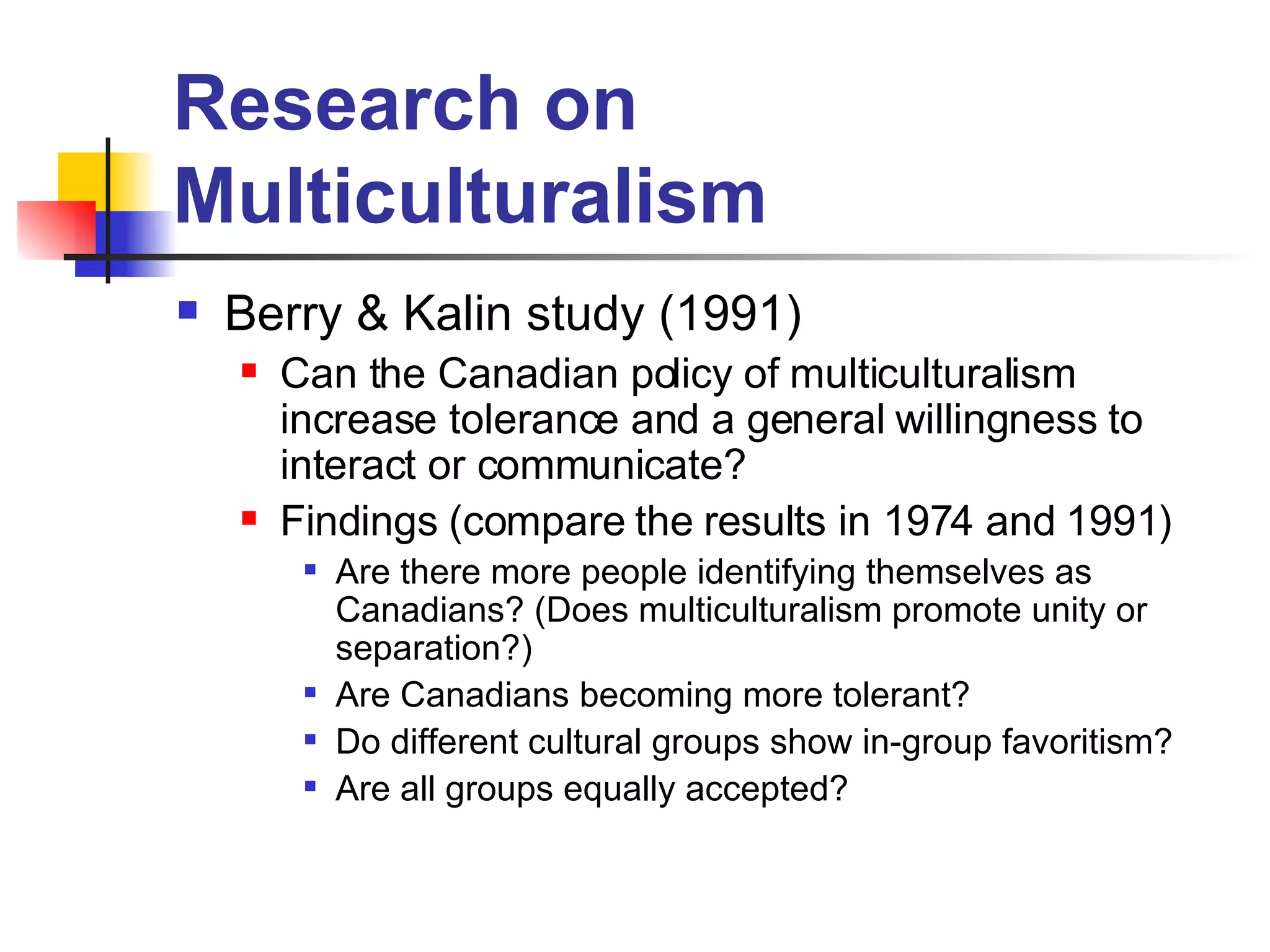 Research on Multiculturalism Berry & Kalin study (1991) Can the Canadian policy of multiculturalism increase tolerance and a general willingness to interact or communicate? Findings (compare the results in 1974 and 1991) Are there more people identifying themselves as Canadians? (Does multiculturalism promote unity or separation?)  Are Canadians becoming more tolerant? Do different cultural groups show in-group favoritism? Are all groups equally accepted? 