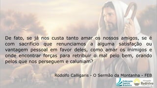De fato, se já nos custa tanto amar os nossos amigos, se é
com sacrifício que renunciamos a alguma satisfação ou
vantagem pessoal em favor deles, como amar os inimigos e
onde encontrar forças para retribuir o mal pelo bem, orando
pelos que nos perseguem e caluniam?
Rodolfo Calligaris - O Sermão da Montanha - FEB
 