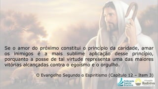 Se o amor do próximo constitui o princípio da caridade, amar
os inimigos é a mais sublime aplicação desse princípio,
porquanto a posse de tal virtude representa uma das maiores
vitórias alcançadas contra o egoísmo e o orgulho.
O Evangelho Segundo o Espiritismo (Capítulo 12 – Item 3)
 