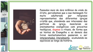 Passados mais de dois milênios da vinda do
Cristo, percebemos que a sua mensagem foi
muito adulterada por religiosos
representantes das diferentes igrejas
cristãs que, atendendo aos interesses das
políticas da igreja, mesclaram os
ensinamentos evangélicos com preceitos
teológicos, dogmas e rituais, de forma que
os textos do Evangelho e os demais dos
livros neotestamentais passaram a ser
interpretados literalmente, acumulando-se
equívocos ao longo da história.
 