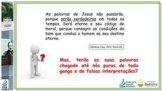 As palavras de Jesus não passarão,
porque serão verdadeiras em todos os
tempos. Será eterno o seu código de
moral, porque consagra as condições do
bem que conduz o homem ao seu destino
eterno.
Gênese Cap. XVII, Item 26
Mas, terão as suas palavras
chegado até nós puras de toda
ganga e de falsas interpretações?
 