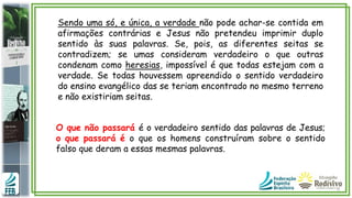 Sendo uma só, e única, a verdade não pode achar-se contida em
afirmações contrárias e Jesus não pretendeu imprimir duplo
sentido às suas palavras. Se, pois, as diferentes seitas se
contradizem; se umas consideram verdadeiro o que outras
condenam como heresias, impossível é que todas estejam com a
verdade. Se todas houvessem apreendido o sentido verdadeiro
do ensino evangélico das se teriam encontrado no mesmo terreno
e não existiriam seitas.
O que não passará é o verdadeiro sentido das palavras de Jesus;
o que passará é o que os homens construíram sobre o sentido
falso que deram a essas mesmas palavras.
 