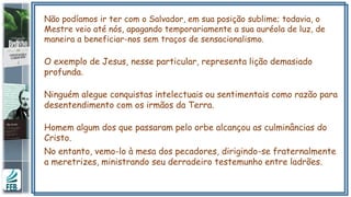 Não podíamos ir ter com o Salvador, em sua posição sublime; todavia, o
Mestre veio até nós, apagando temporariamente a sua auréola de luz, de
maneira a beneficiar-nos sem traços de sensacionalismo.
O exemplo de Jesus, nesse particular, representa lição demasiado
profunda.
Ninguém alegue conquistas intelectuais ou sentimentais como razão para
desentendimento com os irmãos da Terra.
Homem algum dos que passaram pelo orbe alcançou as culminâncias do
Cristo.
No entanto, vemo-lo à mesa dos pecadores, dirigindo-se fraternalmente
a meretrizes, ministrando seu derradeiro testemunho entre ladrões.
 
