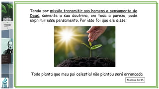 Toda planta que meu pai celestial não plantou será arrancada
Mateus 24:35
Tendo por missão transmitir aos homens o pensamento de
Deus, somente a sua doutrina, em toda a pureza, pode
exprimir esse pensamento. Por isso foi que ele disse:
 