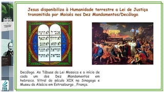 Jesus disponibiliza à Humanidade terrestre a Lei de Justiça
transmitida por Moisés nos Dez Mandamentos/Decálogo.
Decálogo. As Tábuas da Lei Mosaica e o início de
cada um dos Dez Mandamentos em
hebraico. Vitral do século XIX na Sinagoga e
Museu da Alsácia em Estrasburgo , França.
 