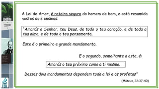 A Lei de Amor, é roteiro seguro do homem de bem, e está resumida
nestes dois ensinos:
(Mateus, 22:37-40)
“Amarás o Senhor, teu Deus, de todo o teu coração, e de toda a
tua alma, e de todo o teu pensamento.
E o segundo, semelhante a este, é:
Amarás o teu próximo como a ti mesmo.
Desses dois mandamentos dependem toda a lei e os profetas”
Este é o primeiro e grande mandamento.
 