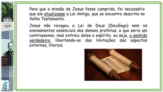 Para que a missão de Jesus fosse cumprida, foi necessário
que ele atualizasse a Lei Antiga, que se encontra descrita no
Velho Testamento.
Jesus não revogou a Lei de Deus (Decálogo) nem os
ensinamentos essenciais dos demais profetas, o que seria um
contrassenso, mas extraiu deles o espírito, ou seja, o sentido
verdadeiro, libertando-os das limitações dos aspectos
externos, literais.
 