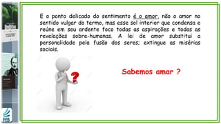 E o ponto delicado do sentimento é o amor, não o amor no
sentido vulgar do termo, mas esse sol interior que condensa e
reúne em seu ardente foco todas as aspirações e todas as
revelações sobre-humanas. A lei de amor substitui a
personalidade pela fusão dos seres; extingue as misérias
sociais.
Sabemos amar ?
 