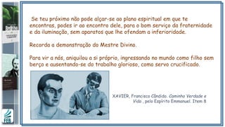Se teu próximo não pode alçar-se ao plano espiritual em que te
encontras, podes ir ao encontro dele, para o bom serviço da fraternidade
e da iluminação, sem aparatos que lhe ofendam a inferioridade.
Recorda a demonstração do Mestre Divino.
Para vir a nós, aniquilou a si próprio, ingressando no mundo como filho sem
berço e ausentando-se do trabalho glorioso, como servo crucificado.
XAVIER, Francisco Cândido. Caminho Verdade e
Vida , pelo Espírito Emmanuel. Item 8
 