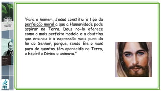 “Para o homem, Jesus constitui o tipo da
perfeição moral a que a Humanidade pode
aspirar na Terra. Deus no-lo oferece
como o mais perfeito modelo e a doutrina
que ensinou é a expressão mais pura da
lei do Senhor, porque, sendo Ele o mais
puro de quantos têm aparecido na Terra,
o Espírito Divino o animava.”
 